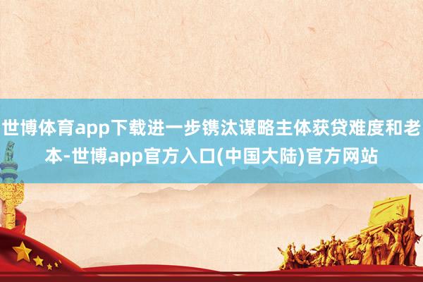 世博体育app下载进一步镌汰谋略主体获贷难度和老本-世博app官方入口(中国大陆)官方网站
