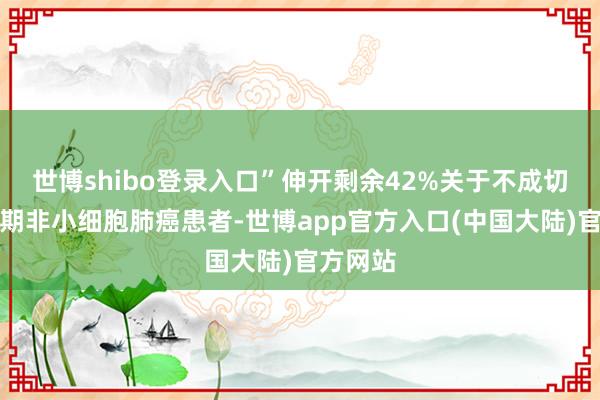 世博shibo登录入口”伸开剩余42%关于不成切除的Ⅲ期非小细胞肺癌患者-世博app官方入口(中国大陆)官方网站