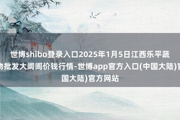 世博shibo登录入口2025年1月5日江西乐平蔬菜农产物批发大阛阓价钱行情-世博app官方入口(中国大陆)官方网站