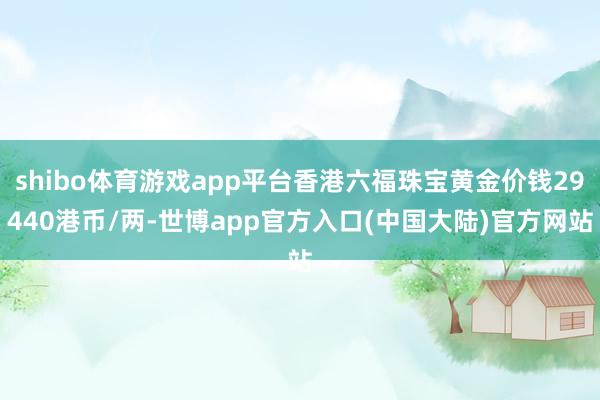 shibo体育游戏app平台香港六福珠宝黄金价钱29440港币/两-世博app官方入口(中国大陆)官方网站