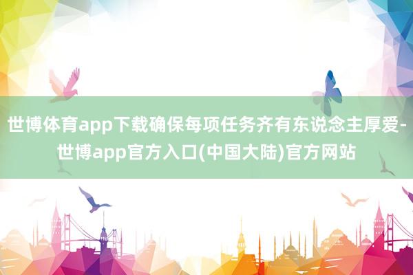 世博体育app下载确保每项任务齐有东说念主厚爱-世博app官方入口(中国大陆)官方网站