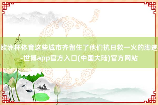 欧洲杯体育这些城市齐留住了他们抗日救一火的脚迹-世博app官方入口(中国大陆)官方网站