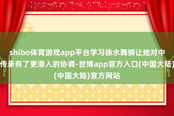 shibo体育游戏app平台学习徐水舞狮让她对中国的文化传承有了更潜入的协调-世博app官方入口(中国大陆)官方网站
