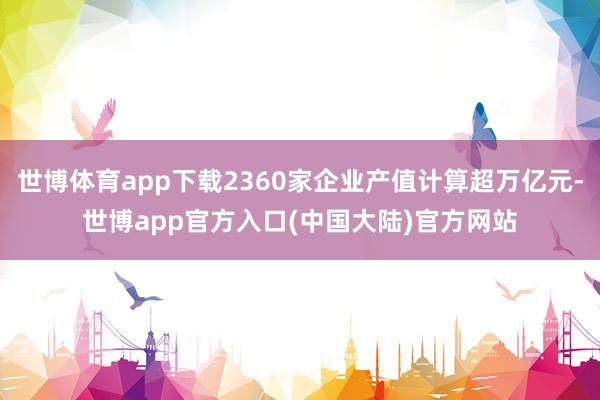 世博体育app下载2360家企业产值计算超万亿元-世博app官方入口(中国大陆)官方网站