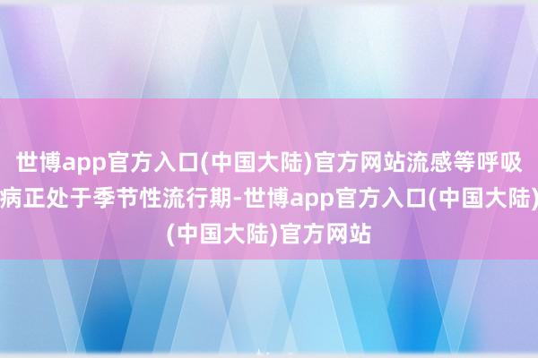 世博app官方入口(中国大陆)官方网站流感等呼吸说念传染病正处于季节性流行期-世博app官方入口(中国大陆)官方网站