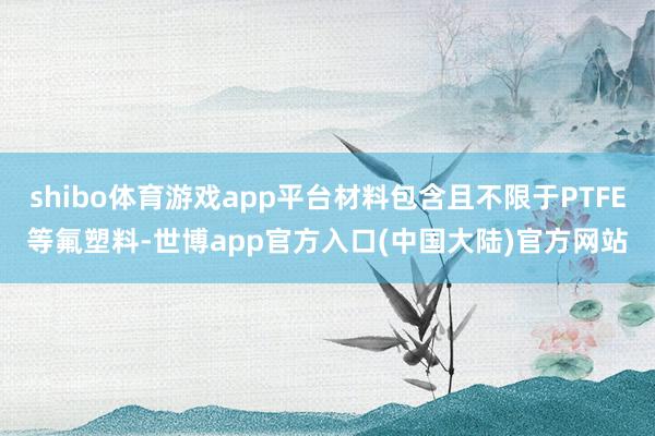 shibo体育游戏app平台材料包含且不限于PTFE等氟塑料-世博app官方入口(中国大陆)官方网站