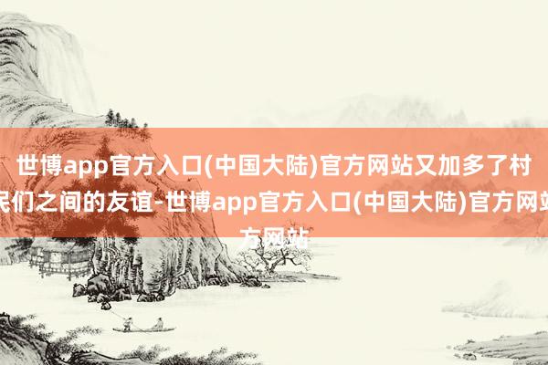 世博app官方入口(中国大陆)官方网站又加多了村民们之间的友谊-世博app官方入口(中国大陆)官方网站