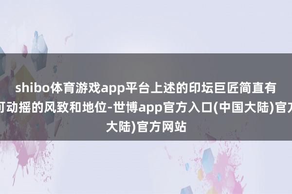 shibo体育游戏app平台上述的印坛巨匠简直有着不可动摇的风致和地位-世博app官方入口(中国大陆)官方网站