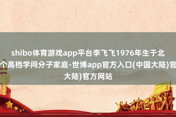 shibo体育游戏app平台李飞飞1976年生于北京的一个高档学问分子家庭-世博app官方入口(中国大陆)官方网站