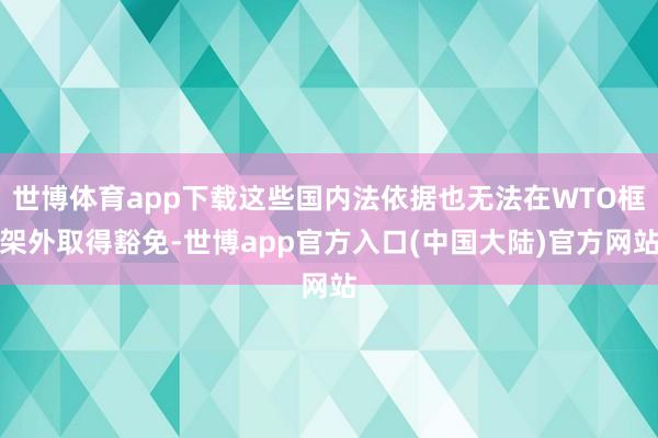 世博体育app下载这些国内法依据也无法在WTO框架外取得豁免-世博app官方入口(中国大陆)官方网站