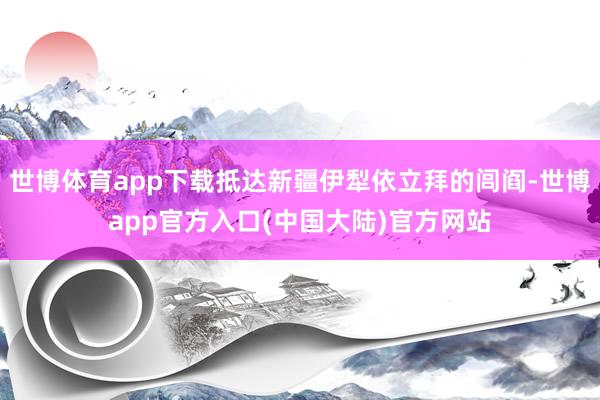 世博体育app下载抵达新疆伊犁依立拜的闾阎-世博app官方入口(中国大陆)官方网站