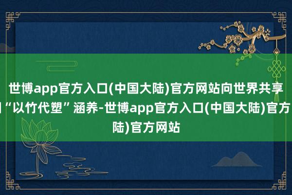 世博app官方入口(中国大陆)官方网站向世界共享中国“以竹代塑”涵养-世博app官方入口(中国大陆)官方网站
