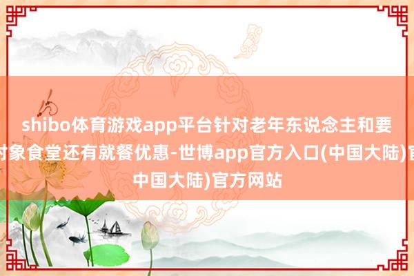 shibo体育游戏app平台针对老年东说念主和要点优抚对象食堂还有就餐优惠-世博app官方入口(中国大陆)官方网站