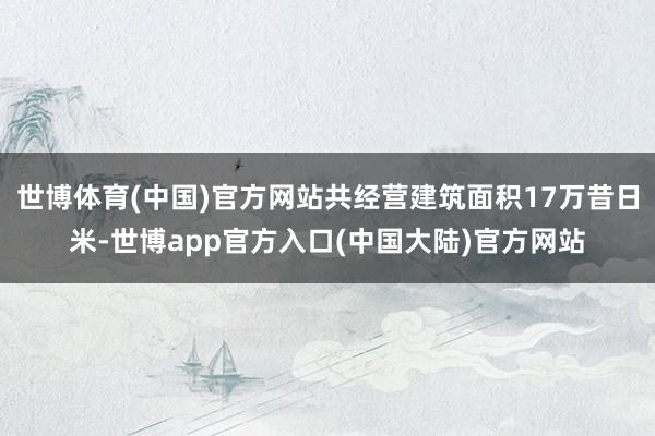 世博体育(中国)官方网站共经营建筑面积17万昔日米-世博app官方入口(中国大陆)官方网站
