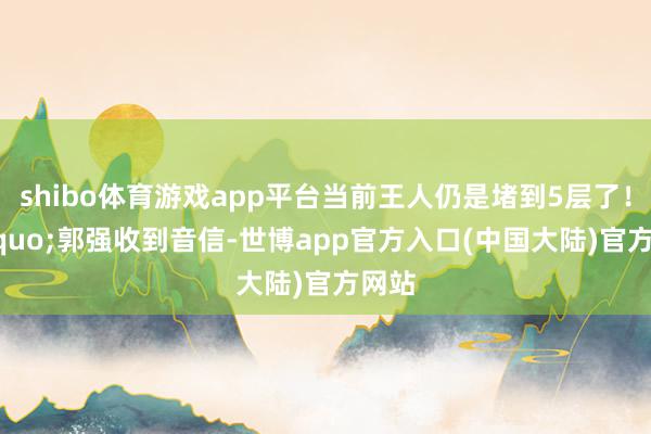 shibo体育游戏app平台当前王人仍是堵到5层了！&rdquo;郭强收到音信-世博app官方入口(中国大陆)官方网站